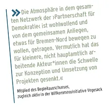 Die Atmosphäre in dem gesam- ten Netzwerk der Partnerschaft für Demokratie ist wohlwollend und von dem gemeinsamen Anliegen, etwas für Bremen-Nord bewegen zu wollen, getragen. Vermutlich hat das für kleinere, nicht hauptamtlich ar- beitende Akteur*innen die Schwelle zur Konzeption und Umsetzung von Projekten gesenkt. Mitglied des Begleitausschusses