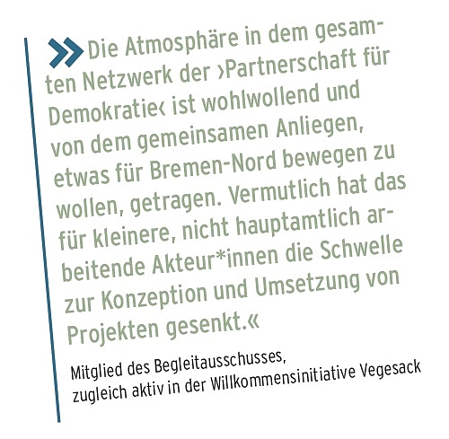 Die Atmosph&auml;re in dem gesam- ten Netzwerk der Partnerschaft f&uuml;r Demokratie ist wohlwollend und von dem gemeinsamen Anliegen, etwas f&uuml;r Bremen-Nord bewegen zu wollen, getragen. Vermutlich hat das f&uuml;r kleinere, nicht hauptamtlich ar- beitende Akteur*innen die Schwelle zur Konzeption und Umsetzung von Projekten gesenkt. Mitglied des Begleitausschusses