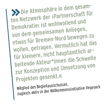 Die Atmosphäre in dem gesam- ten Netzwerk der ›Partnerschaft für Demokratie‹ ist wohlwollend und von dem gemeinsamen Anliegen, etwas für Bremen-Nord bewegen zu wollen, getragen. Vermutlich hat das für kleinere, nicht hauptamtlich ar- beitende Akteur*innen die Schwelle zur Konzeption und Umsetzung von Projekten gesenkt.« Mitglied des Begleitausschusses